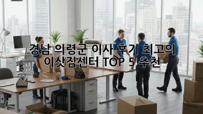 경남 의령군 이사 후기: 최고의 이삿짐센터 TOP 5 추천! ✨